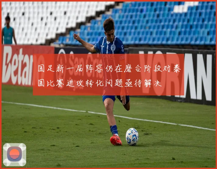 国足新一届阵容仍在磨合阶段对泰国比赛进攻转化问题亟待解决