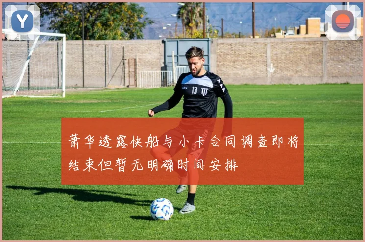 萧华透露快船与小卡合同调查即将结束但暂无明确时间安排
