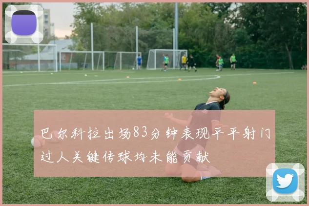巴尔科拉出场83分钟表现平平射门过人关键传球均未能贡献