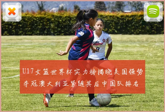 U17女篮世界杯实力榜揭晓美国强势夺冠澳大利亚紧随其后中国队排名第十
