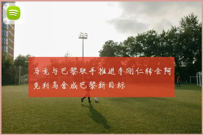 马竞与巴黎联手推进李刚仁转会阿克利乌舍成巴黎新目标