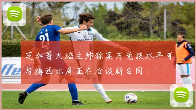 芝加哥火焰主帅称莱万竞技水平可与梅西比肩正在洽谈新合同