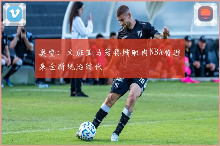 奥登：文班亚马若再增肌肉NBA将迎来全新统治时代