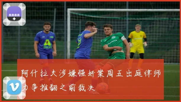 阿什拉夫涉嫌强奸案周五出庭律师力争推翻之前裁决