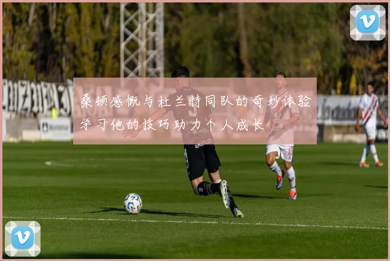 桑顿感慨与杜兰特同队的奇妙体验学习他的技巧助力个人成长