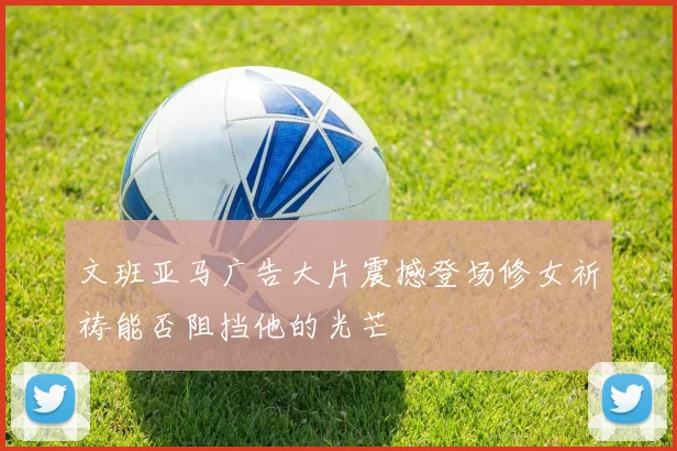 文班亚马广告大片震撼登场修女祈祷能否阻挡他的光芒