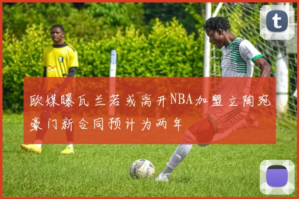 欧媒曝瓦兰若或离开NBA加盟立陶宛豪门新合同预计为两年