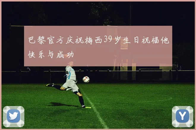 巴黎官方庆祝梅西39岁生日祝福他快乐与成功