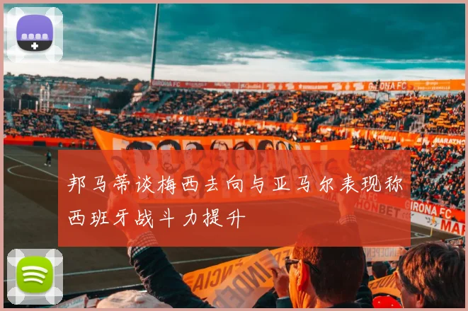 邦马蒂谈梅西去向与亚马尔表现称西班牙战斗力提升