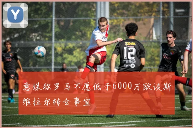 意媒称罗马不愿低于6000万欧谈斯维拉尔转会事宜