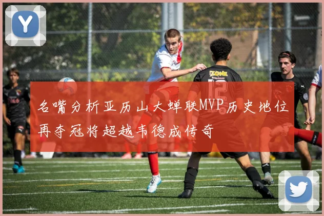名嘴分析亚历山大蝉联MVP历史地位再夺冠将超越韦德成传奇