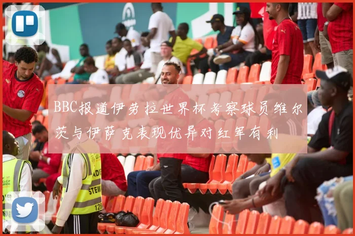 BBC报道伊劳拉世界杯考察球员维尔茨与伊萨克表现优异对红军有利