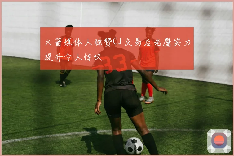 火箭媒体人称赞CJ交易后老鹰实力提升令人惊叹