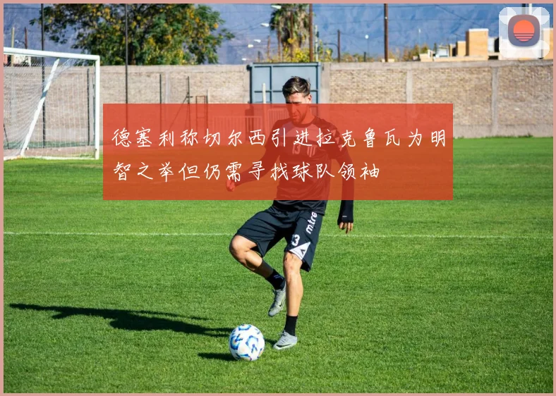 德塞利称切尔西引进拉克鲁瓦为明智之举但仍需寻找球队领袖