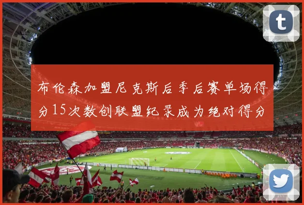 布伦森加盟尼克斯后季后赛单场得分15次数创联盟纪录成为绝对得分王