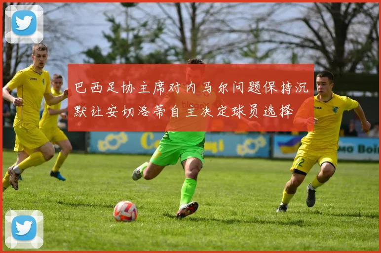 巴西足协主席对内马尔问题保持沉默让安切洛蒂自主决定球员选择