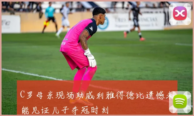 C罗母亲现场助威利雅得德比遗憾未能见证儿子夺冠时刻