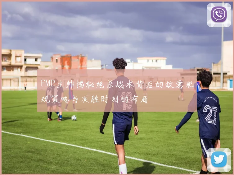 FMP主帅揭秘绝杀战术背后的故意犯规策略与决胜时刻的布局