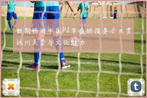 假期畅游中国PJ华盛顿携妻子共赏杭州美景与文化魅力
