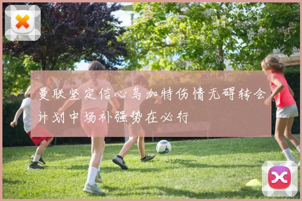 曼联坚定信心乌加特伤情无碍转会计划中场补强势在必行