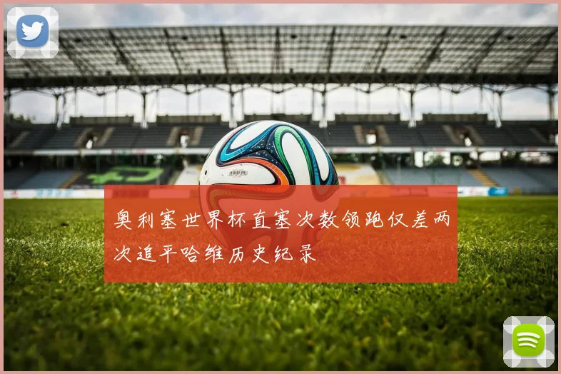奥利塞世界杯直塞次数领跑仅差两次追平哈维历史纪录